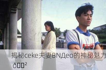 揭秘ceke夫妻BNДeo的神秘魅力 😲
