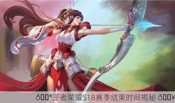 🎮王者荣耀S18赛季结束时间揭秘 🔥