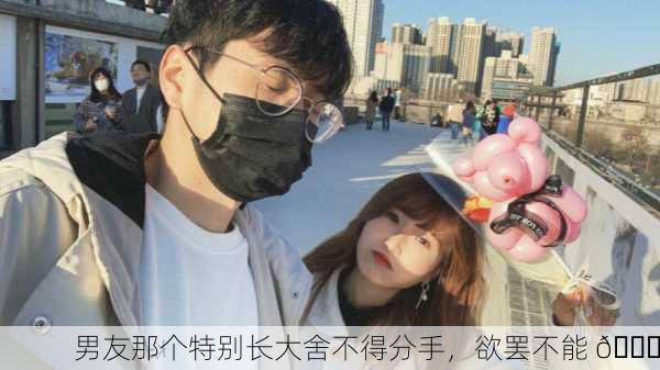 男友那个特别长大舍不得分手，欲罢不能 😏