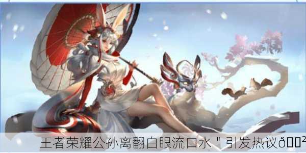 王者荣耀公孙离翻白眼流口水＂引发热议😲