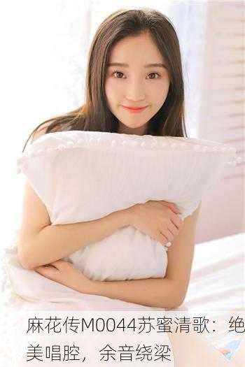 麻花传M0044苏蜜清歌：绝美唱腔，余音绕梁