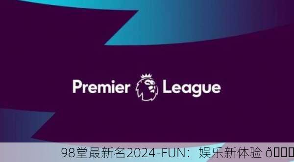 98堂最新名2024-FUN：娱乐新体验 🎉