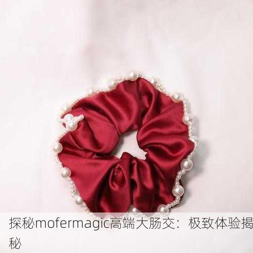 探秘mofermagic高端大肠交：极致体验揭秘