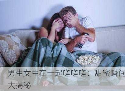 男生女生在一起嗟嗟嗟：甜蜜瞬间大揭秘
