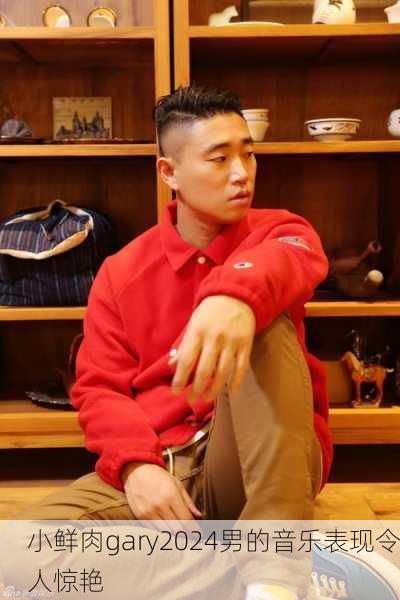 小鲜肉gary2024男的音乐表现令人惊艳