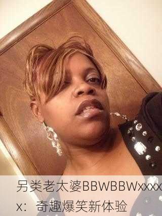 另类老太婆BBWBBWxxxxx：奇趣爆笑新体验