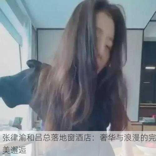张律渝和吕总落地窗酒店：奢华与浪漫的完美邂逅