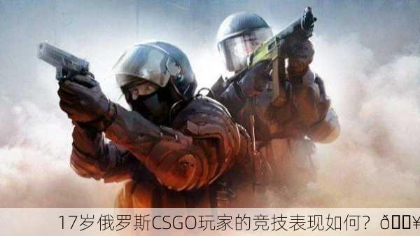 17岁俄罗斯CSGO玩家的竞技表现如何？🔥