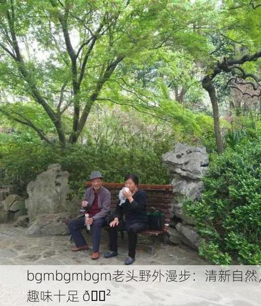 bgmbgmbgm老头野外漫步：清新自然，趣味十足 🌲