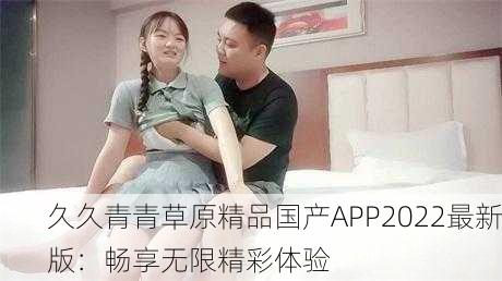 久久青青草原精品国产APP2022最新版：畅享无限精彩体验