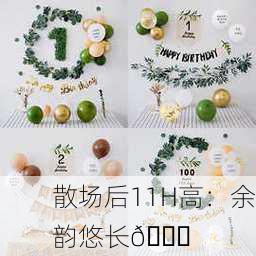 散场后11H高：余韵悠长🎉