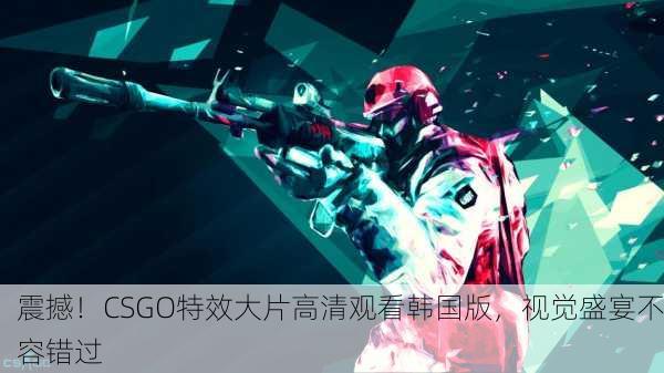 震撼！CSGO特效大片高清观看韩国版，视觉盛宴不容错过