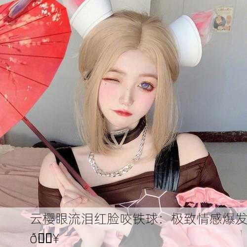 云樱眼流泪红脸咬铁球：极致情感爆发🔥