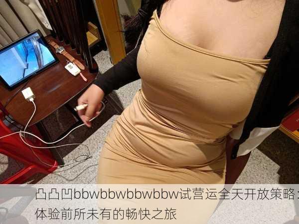 凸凸凹bbwbbwbbwbbw试营运全天开放策略：体验前所未有的畅快之旅