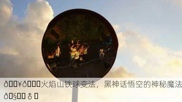 🔥🌏火焰山铁球变法，黑神话悟空的神秘魔法🧙‍♂️