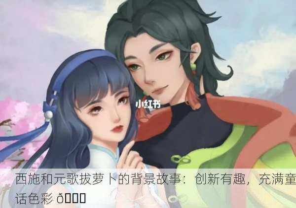 西施和元歌拔萝卜的背景故事：创新有趣，充满童话色彩 🌟