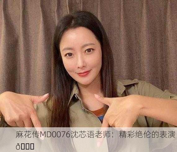 麻花传MD0076沈芯语老师：精彩绝伦的表演 🌟