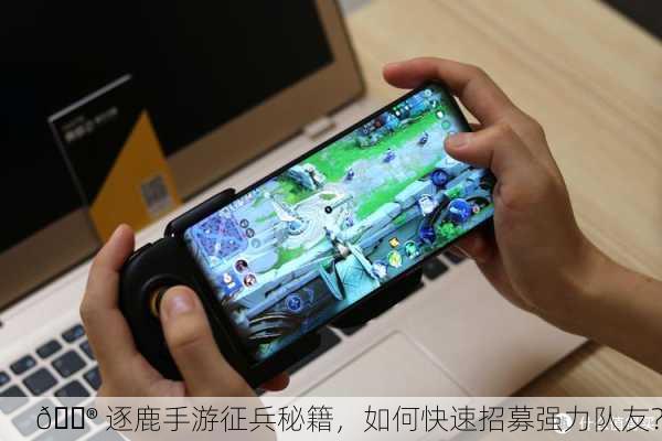 🎮 逐鹿手游征兵秘籍，如何快速招募强力队友？