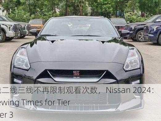 日产2024区一线二线三线不再限制观看次数，Nissan 2024： No Limits on Viewing Times for Tier 1, Tier 2, and Tier 3