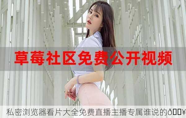 私密浏览器看片大全免费直播主播专属谁说的🔥