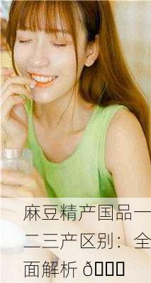 麻豆精产国品一二三产区别：全面解析 🌟