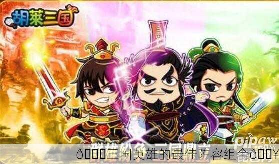 🎉三国英雄的最佳阵容组合🔥