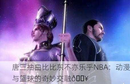 唐三抽曲比比东不亦乐乎NBA：动漫与篮球的奇妙交融🔥
