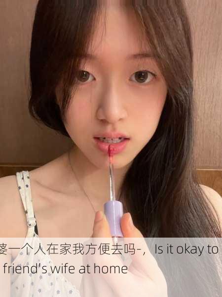 朋友老婆一个人在家我方便去吗-，Is it okay to visit my friend's wife at home alone？