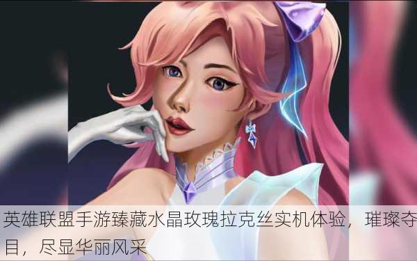英雄联盟手游臻藏水晶玫瑰拉克丝实机体验，璀璨夺目，尽显华丽风采