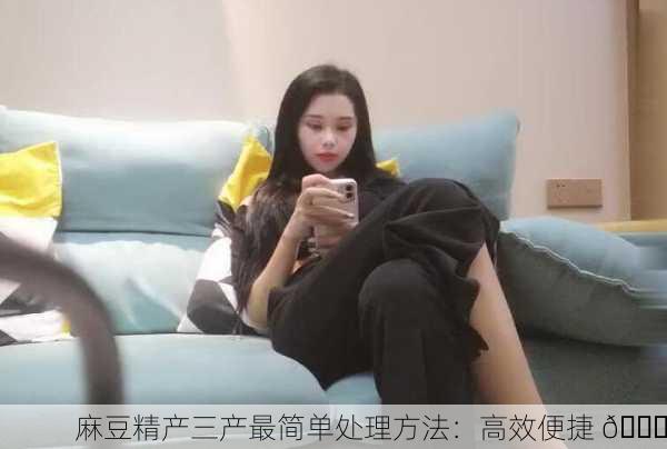 麻豆精产三产最简单处理方法：高效便捷 👍