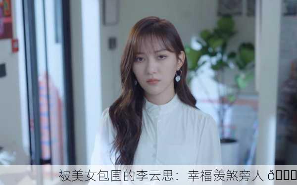 被美女包围的李云思：幸福羡煞旁人 😍