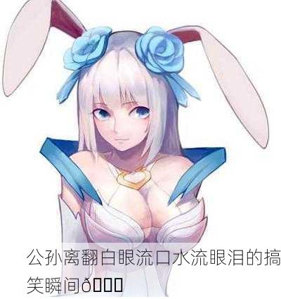 公孙离翻白眼流口水流眼泪的搞笑瞬间😂