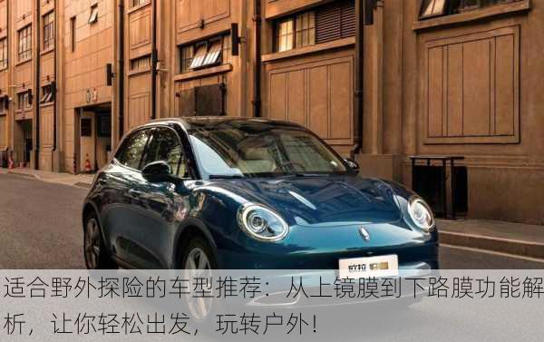 适合野外探险的车型推荐：从上镜膜到下路膜功能解析，让你轻松出发，玩转户外！