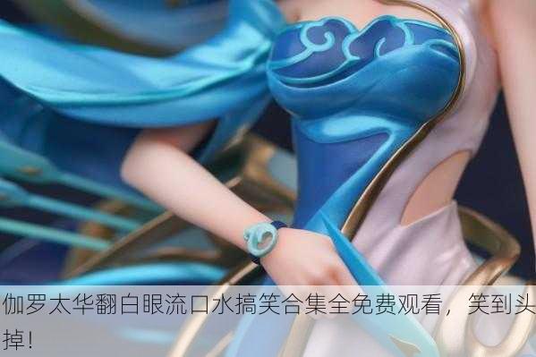 伽罗太华翻白眼流口水搞笑合集全免费观看，笑到头掉！