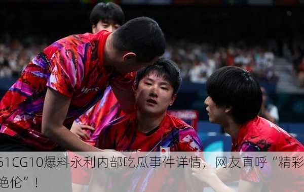 51CG10爆料永利内部吃瓜事件详情，网友直呼“精彩绝伦”！