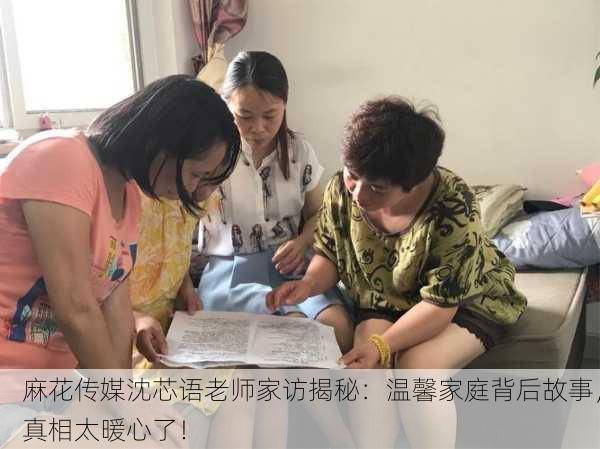 麻花传媒沈芯语老师家访揭秘：温馨家庭背后故事，真相太暖心了！