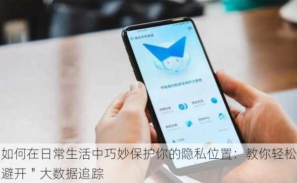 如何在日常生活中巧妙保护你的隐私位置：教你轻松避开＂大数据追踪