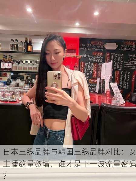 日本三线品牌与韩国三线品牌对比：女主播数量激增，谁才是下一波流量密码？