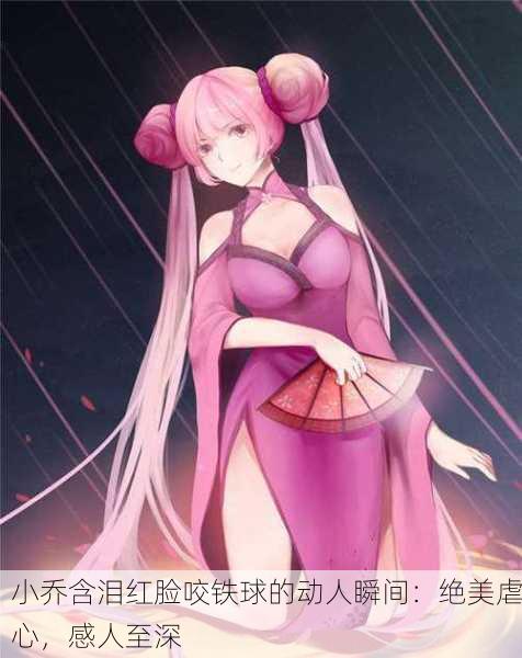 小乔含泪红脸咬铁球的动人瞬间：绝美虐心，感人至深