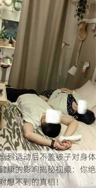 剧烈运动后不盖被子对身体健康的影响揭秘视频：你绝对想不到的真相！