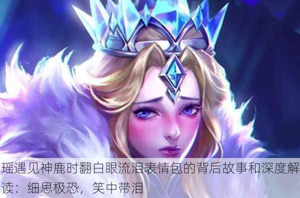 瑶遇见神鹿时翻白眼流泪表情包的背后故事和深度解读：细思极恐，笑中带泪