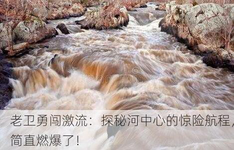 老卫勇闯激流：探秘河中心的惊险航程，简直燃爆了！