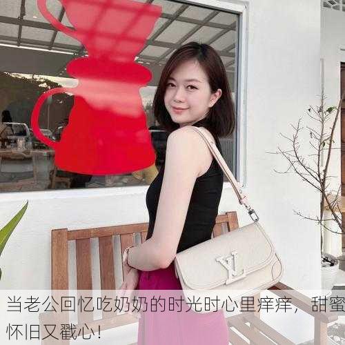 当老公回忆吃奶奶的时光时心里痒痒，甜蜜怀旧又戳心！