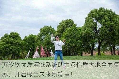 苏软软优质灌溉系统助力汉怡昏大地全面复苏，开启绿色未来新篇章！