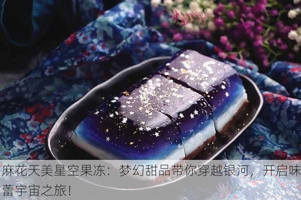 麻花天美星空果冻：梦幻甜品带你穿越银河，开启味蕾宇宙之旅！