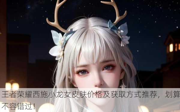 王者荣耀西施小龙女皮肤价格及获取方式推荐，划算不容错过！