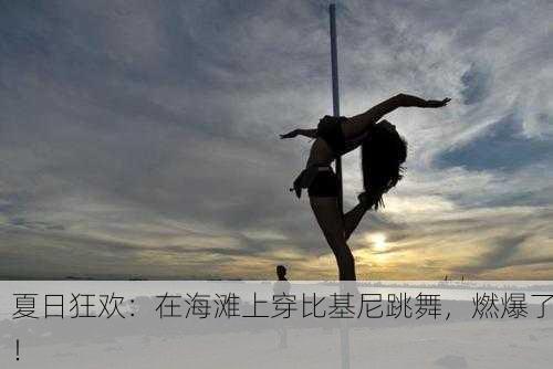 夏日狂欢：在海滩上穿比基尼跳舞，燃爆了！