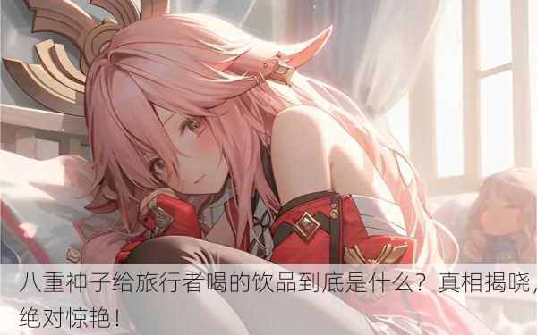 八重神子给旅行者喝的饮品到底是什么？真相揭晓，绝对惊艳！