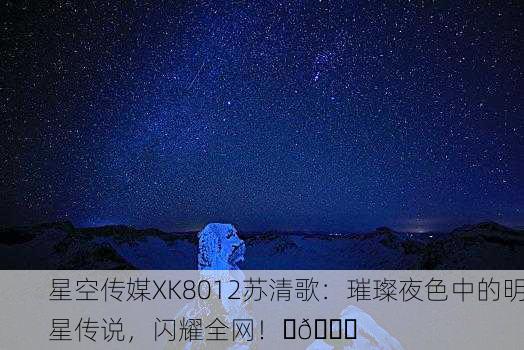 星空传媒XK8012苏清歌：璀璨夜色中的明星传说，闪耀全网！✨🌌