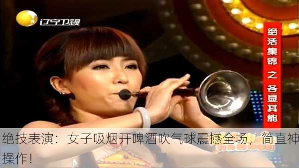绝技表演：女子吸烟开啤酒吹气球震撼全场，简直神操作！